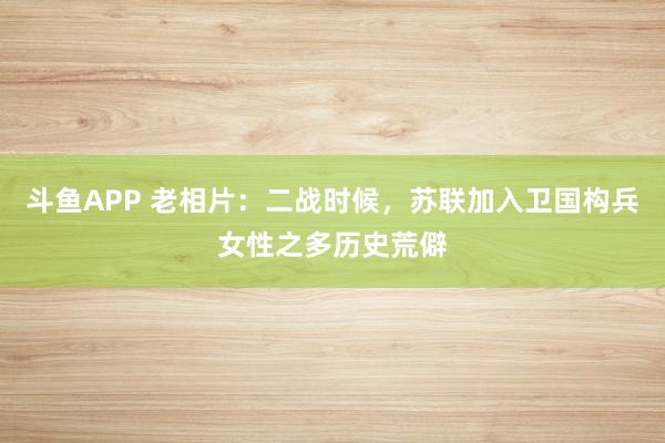 斗鱼APP 老相片：二战时候，苏联加入卫国构兵女性之多历史荒僻