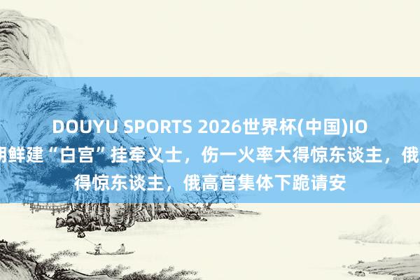 DOUYU SPORTS 2026世界杯(中国)IOS/安卓官方下载 朝鲜建“白宫”挂牵义士，伤一火率大得惊东谈主，俄高官集体下跪请安