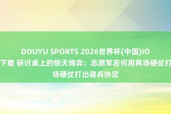 DOUYU SPORTS 2026世界杯(中国)IOS/安卓官方下载 研讨桌上的惊天博弈：志愿军若何用两场硬仗打出寝兵协定