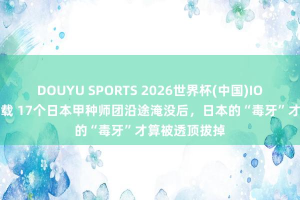 DOUYU SPORTS 2026世界杯(中国)IOS/安卓官方下载 17个日本甲种师团沿途淹没后，日本的“毒牙”才算被透顶拔掉