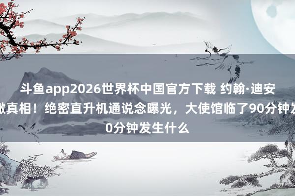 斗鱼app2026世界杯中国官方下载 约翰·迪安金边裁撤真相！绝密直升机通说念曝光，大使馆临了90分钟发生什么