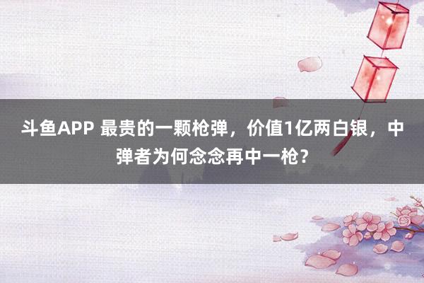 斗鱼APP 最贵的一颗枪弹，价值1亿两白银，中弹者为何念念再中一枪？