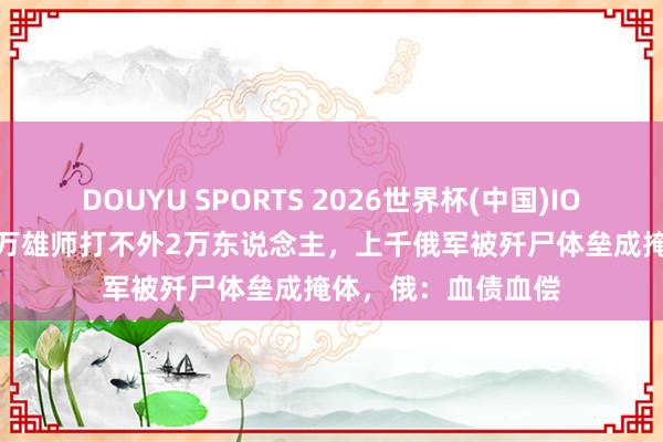 DOUYU SPORTS 2026世界杯(中国)IOS/安卓官方下载 8万雄师打不外2万东说念主，上千俄军被歼尸体垒成掩体，俄：血债血偿