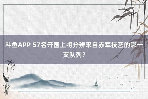 斗鱼APP 57名开国上将分辨来自赤军技艺的哪一支队列？