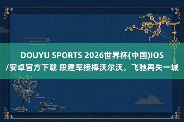 DOUYU SPORTS 2026世界杯(中国)IOS/安卓官方下载 段建军接棒沃尔沃，飞驰再失一城