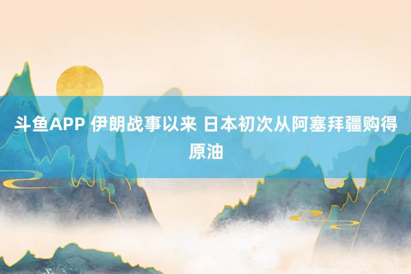 斗鱼APP 伊朗战事以来 日本初次从阿塞拜疆购得原油
