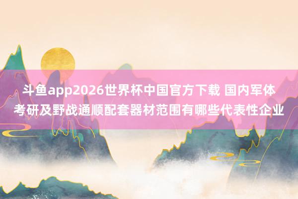 斗鱼app2026世界杯中国官方下载 国内军体考研及野战通顺配套器材范围有哪些代表性企业