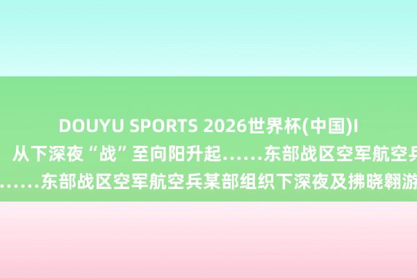 DOUYU SPORTS 2026世界杯(中国)IOS/安卓官方下载 多型战机,从下深夜“战”至向阳升起……东部战区空军航空兵某部组织下深夜及拂晓翱游教育