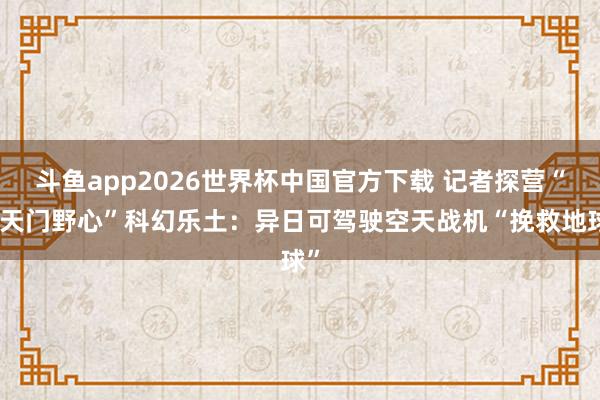 斗鱼app2026世界杯中国官方下载 记者探营“南天门野心”科幻乐土：异日可驾驶空天战机“挽救地球”
