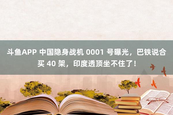 斗鱼APP 中国隐身战机 0001 号曝光，巴铁说合买 40 架，印度透顶坐不住了！