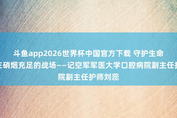 斗鱼app2026世界杯中国官方下载 守护生命，不啻在硝烟充足的战场——记空军军医大学口腔病院副主任护师刘蕊