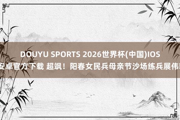 DOUYU SPORTS 2026世界杯(中国)IOS/安卓官方下载 超飒！阳春女民兵母亲节沙场练兵展伟貌