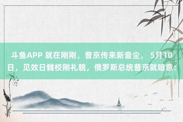 斗鱼APP 就在刚刚，普京传来新音尘， 5月10日，见效日雠校刚礼貌，俄罗斯总统普京就暗意：