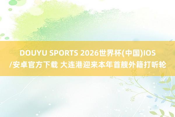 DOUYU SPORTS 2026世界杯(中国)IOS/安卓官方下载 大连港迎来本年首艘外籍打听轮