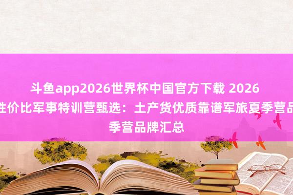 斗鱼app2026世界杯中国官方下载 2026 广州高性价比军事特训营甄选：土产货优质靠谱军旅夏季营品牌汇总