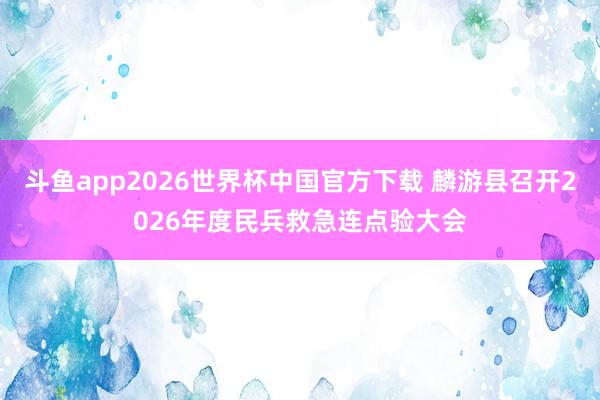 斗鱼app2026世界杯中国官方下载 麟游县召开2026年度民兵救急连点验大会