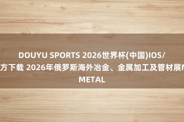 DOUYU SPORTS 2026世界杯(中国)IOS/安卓官方下载 2026年俄罗斯海外冶金、金属加工及管材展METAL
