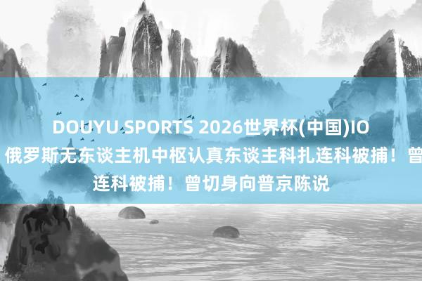 DOUYU SPORTS 2026世界杯(中国)IOS/安卓官方下载 俄罗斯无东谈主机中枢认真东谈主科扎连科被捕！曾切身向普京陈说