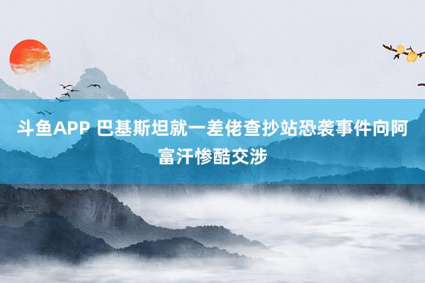 斗鱼APP 巴基斯坦就一差佬查抄站恐袭事件向阿富汗惨酷交涉