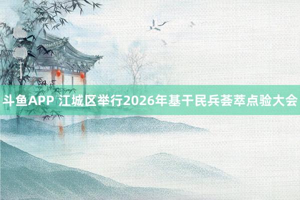 斗鱼APP 江城区举行2026年基干民兵荟萃点验大会