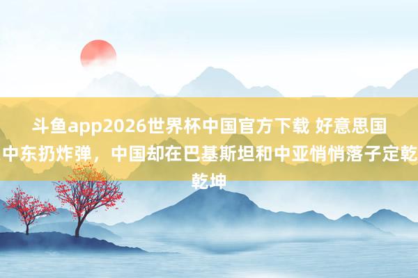 斗鱼app2026世界杯中国官方下载 好意思国在中东扔炸弹，中国却在巴基斯坦和中亚悄悄落子定乾坤