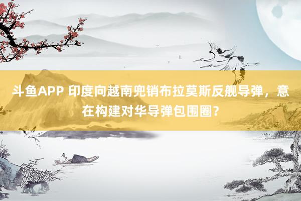斗鱼APP 印度向越南兜销布拉莫斯反舰导弹，意在构建对华导弹包围圈？