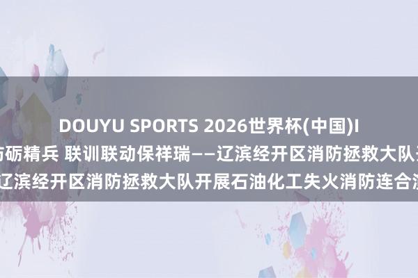 DOUYU SPORTS 2026世界杯(中国)IOS/安卓官方下载 以练筑防砺精兵 联训联动保祥瑞——辽滨经开区消防拯救大队开展石油化工失火消防连合演练