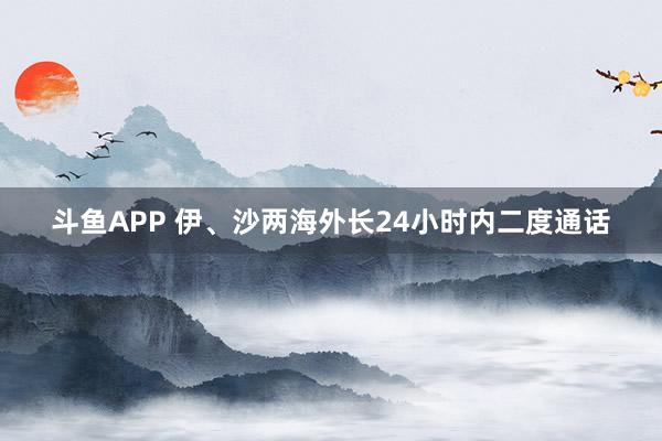 斗鱼APP 伊、沙两海外长24小时内二度通话
