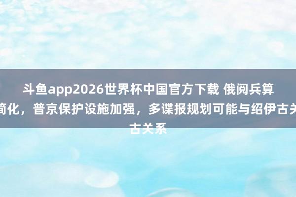 斗鱼app2026世界杯中国官方下载 俄阅兵算作简化,普京保护设施加强,多谍报规划可能与绍伊古关系