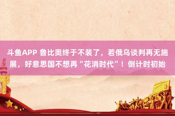 斗鱼APP 鲁比奥终于不装了，若俄乌谈判再无施展，好意思国不想再“花消时代”！倒计时初始