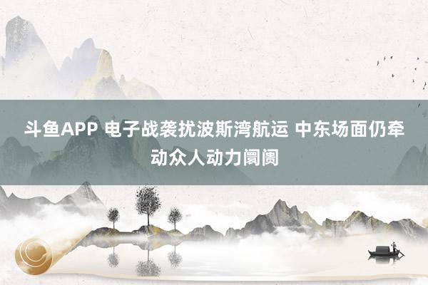 斗鱼APP 电子战袭扰波斯湾航运 中东场面仍牵动众人动力阛阓