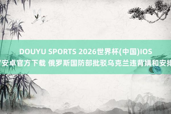 DOUYU SPORTS 2026世界杯(中国)IOS/安卓官方下载 俄罗斯国防部批驳乌克兰违背媾和安排