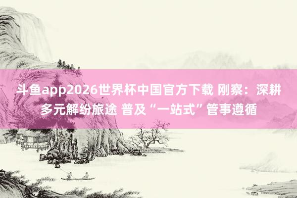 斗鱼app2026世界杯中国官方下载 刚察：深耕多元解纷旅途 普及“一站式”管事遵循