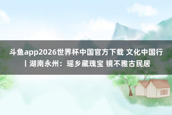 斗鱼app2026世界杯中国官方下载 文化中国行丨湖南永州：瑶乡藏瑰宝 镜不雅古民居