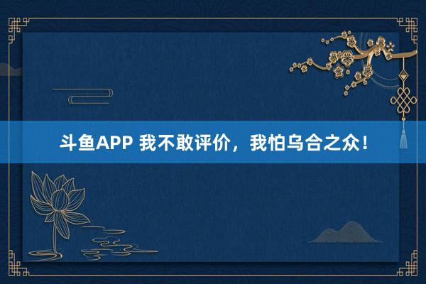 斗鱼APP 我不敢评价，我怕乌合之众！