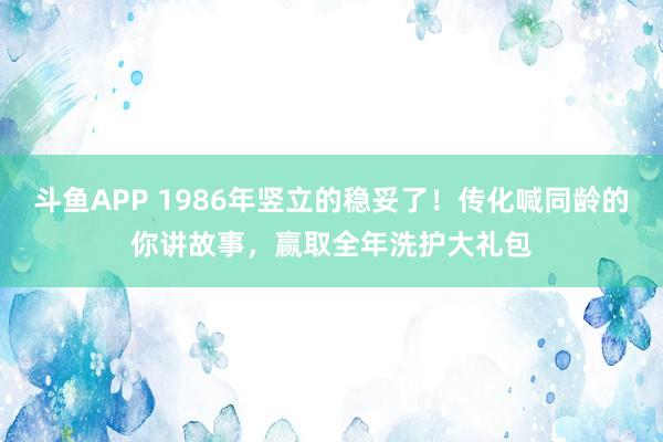 斗鱼APP 1986年竖立的稳妥了!传化喊同龄的你讲故事,赢取全年洗护大礼包