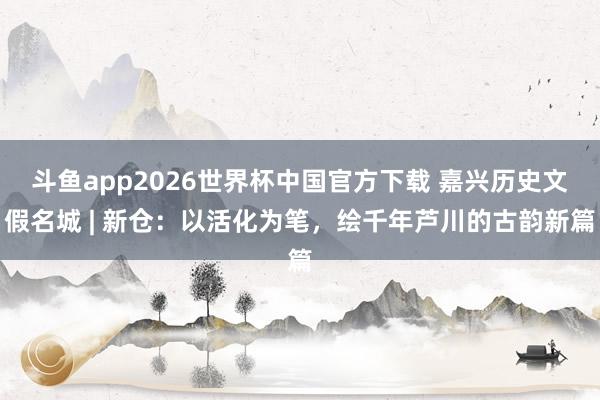 斗鱼app2026世界杯中国官方下载 嘉兴历史文假名城 | 新仓：以活化为笔，绘千年芦川的古韵新篇