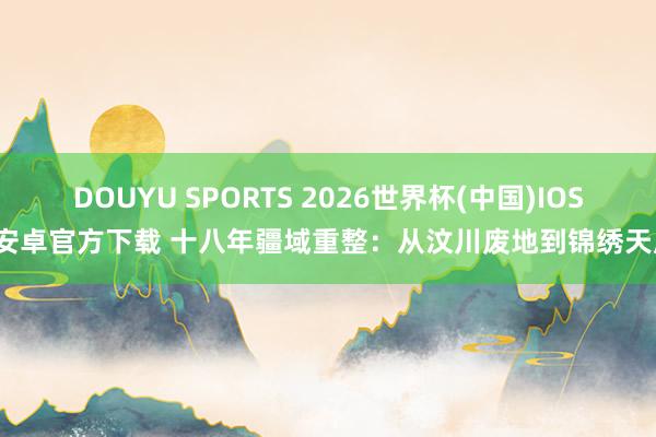 DOUYU SPORTS 2026世界杯(中国)IOS/安卓官方下载 十八年疆域重整：从汶川废地到锦绣天府