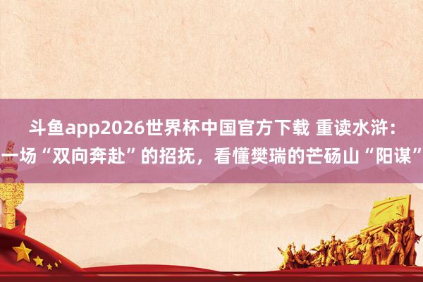 斗鱼app2026世界杯中国官方下载 重读水浒：一场“双向奔赴”的招抚，看懂樊瑞的芒砀山“阳谋”