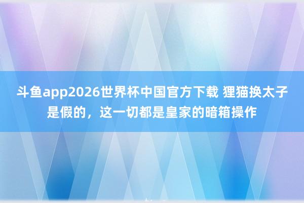 斗鱼app2026世界杯中国官方下载 狸猫换太子是假的，这一切都是皇家的暗箱操作