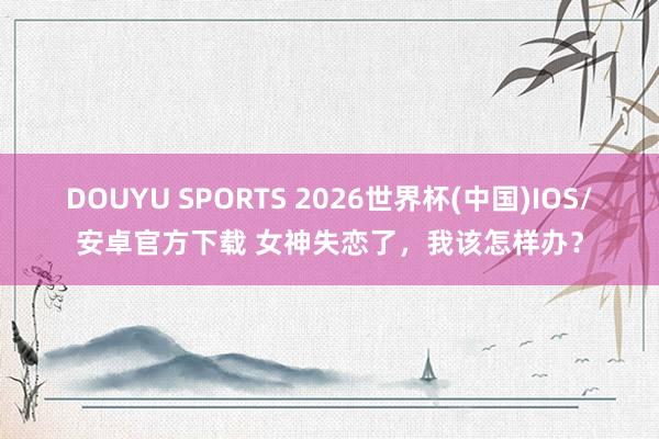DOUYU SPORTS 2026世界杯(中国)IOS/安卓官方下载 女神失恋了，我该怎样办？