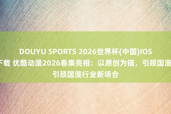 DOUYU SPORTS 2026世界杯(中国)IOS/安卓官方下载 优酷动漫2026春集亮相：以原创为锚，引颈国漫行业新场合