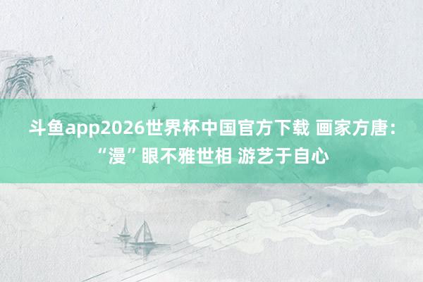 斗鱼app2026世界杯中国官方下载 画家方唐：“漫”眼不雅世相 游艺于自心