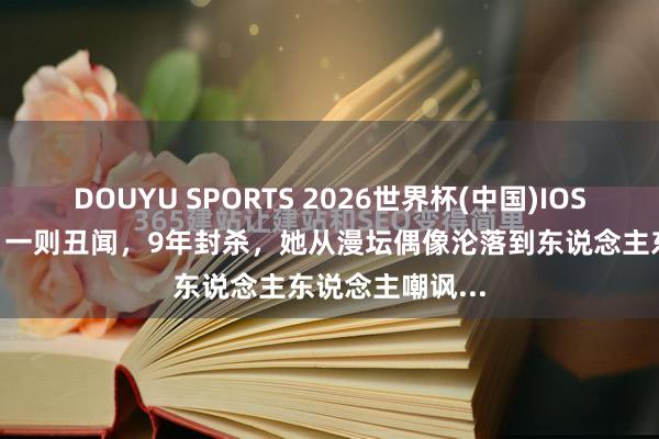DOUYU SPORTS 2026世界杯(中国)IOS/安卓官方下载 一则丑闻，9年封杀，她从漫坛偶像沦落到东说念主东说念主嘲讽...