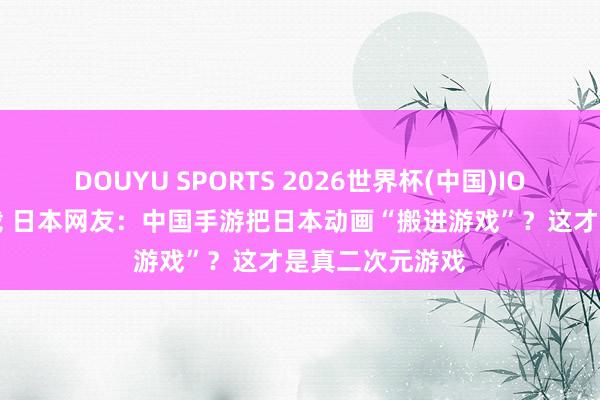 DOUYU SPORTS 2026世界杯(中国)IOS/安卓官方下载 日本网友:中国手游把日本动画“搬进游戏”?这才是真二次元游戏