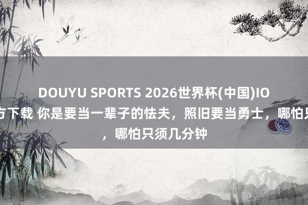 DOUYU SPORTS 2026世界杯(中国)IOS/安卓官方下载 你是要当一辈子的怯夫,照旧要当勇士,哪怕只须几分钟