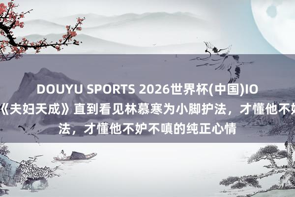 DOUYU SPORTS 2026世界杯(中国)IOS/安卓官方下载 《夫妇天成》直到看见林慕寒为小脚护法，才懂他不妒不嗔的纯正心情