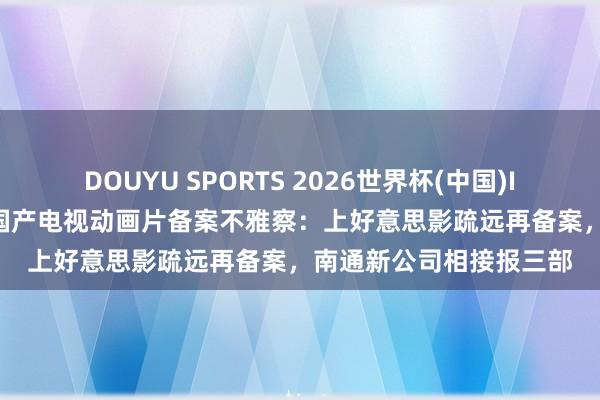 DOUYU SPORTS 2026世界杯(中国)IOS/安卓官方下载 4月国产电视动画片备案不雅察：上好意思影疏远再备案，南通新公司相接报三部