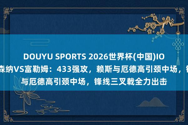 DOUYU SPORTS 2026世界杯(中国)IOS/安卓官方下载 阿森纳VS富勒姆:433强攻,赖斯与厄德高引颈中场,锋线三叉戟全力出击