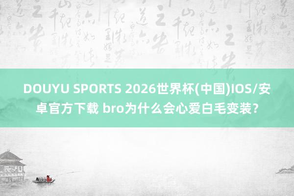 DOUYU SPORTS 2026世界杯(中国)IOS/安卓官方下载 bro为什么会心爱白毛变装？